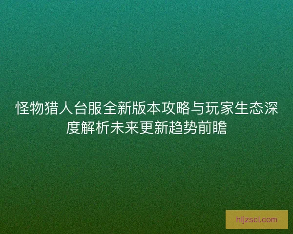 怪物猎人台服全新版本攻略与玩家生态深度解析未来更新趋势前瞻