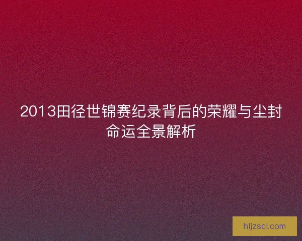 2013田径世锦赛纪录背后的荣耀与尘封命运全景解析