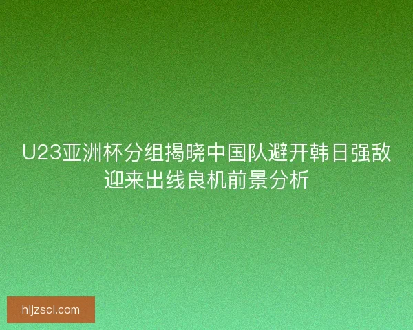 U23亚洲杯分组揭晓中国队避开韩日强敌迎来出线良机前景分析