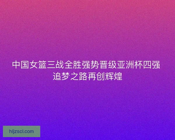 中国女篮三战全胜强势晋级亚洲杯四强 追梦之路再创辉煌
