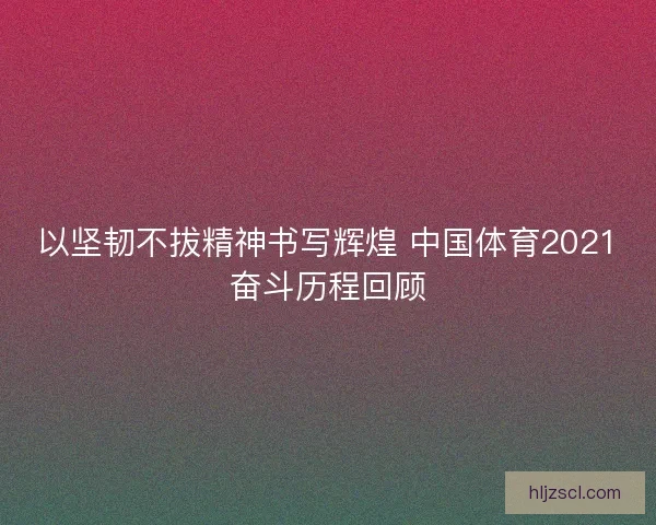 以坚韧不拔精神书写辉煌 中国体育2021奋斗历程回顾
