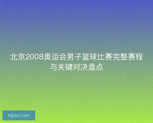 北京2008奥运会男子篮球比赛完整赛程与关键对决盘点 北京2008奥运会男子篮球比赛完整赛程与关键对决盘点