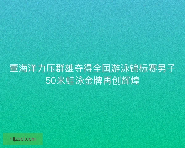 覃海洋力压群雄夺得全国游泳锦标赛男子50米蛙泳金牌再创辉煌