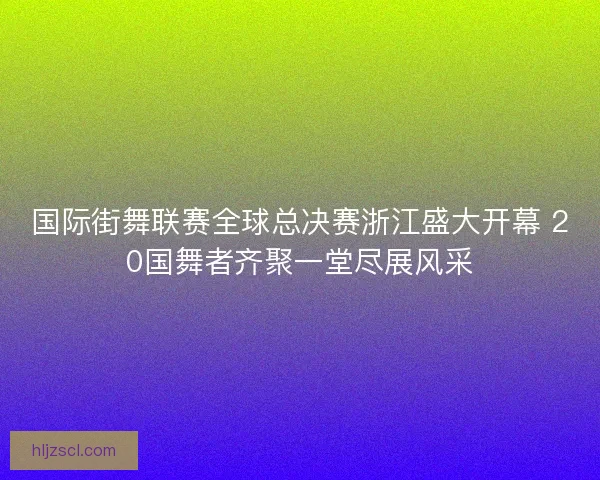 国际街舞联赛全球总决赛浙江盛大开幕 20国舞者齐聚一堂尽展风采 国际街舞联赛全球总决赛浙江盛大开幕 20国舞者齐聚一堂尽展风采