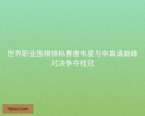 世界职业围棋锦标赛唐韦星与申真谞巅峰对决争夺桂冠 世界职业围棋锦标赛唐韦星与申真谞巅峰对决争夺桂冠