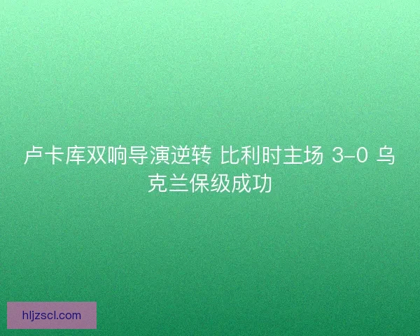卢卡库双响导演逆转 比利时主场 3-0 乌克兰保级成功