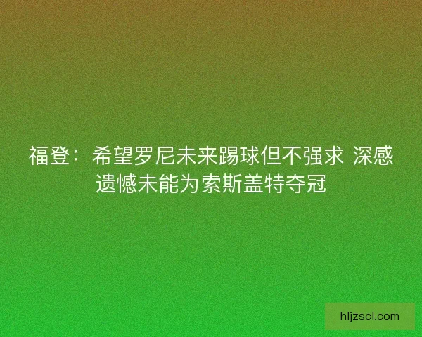 福登：希望罗尼未来踢球但不强求 深感遗憾未能为索斯盖特夺冠