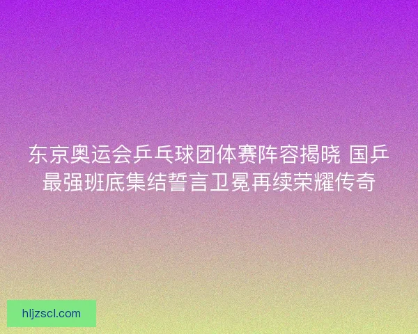 东京奥运会乒乓球团体赛阵容揭晓 国乒最强班底集结誓言卫冕再续荣耀传奇