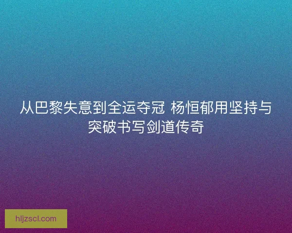 从巴黎失意到全运夺冠 杨恒郁用坚持与突破书写剑道传奇