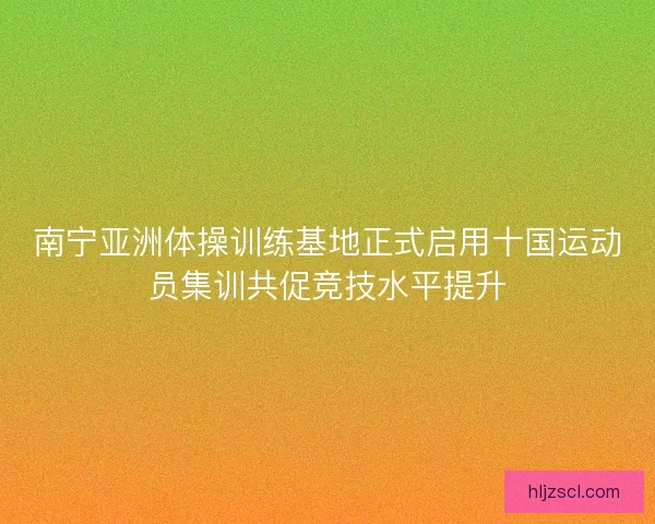 南宁亚洲体操训练基地正式启用十国运动员集训共促竞技水平提升