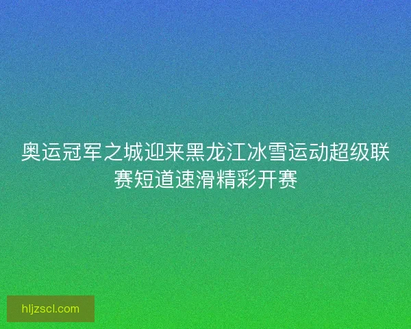 奥运冠军之城迎来黑龙江冰雪运动超级联赛短道速滑精彩开赛