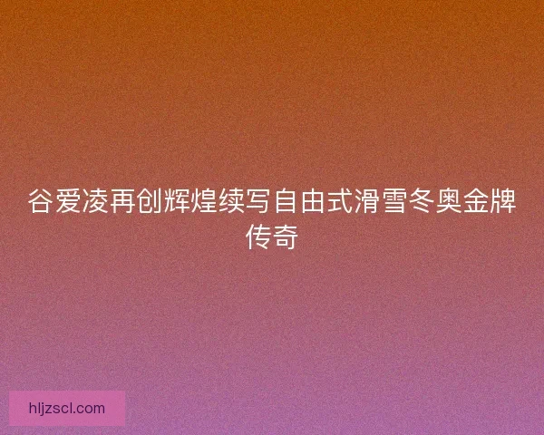 谷爱凌再创辉煌续写自由式滑雪冬奥金牌传奇