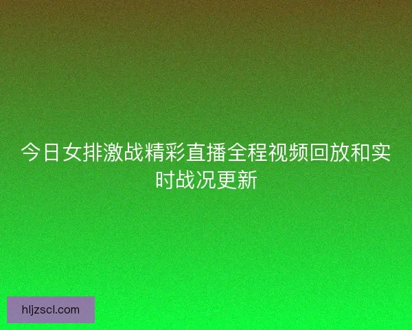 今日女排激战精彩直播全程视频回放和实时战况更新 今日女排激战精彩直播全程视频回放和实时战况更新