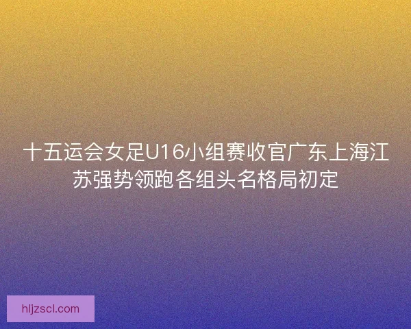十五运会女足U16小组赛收官广东上海江苏强势领跑各组头名格局初定 十五运会女足U16小组赛收官广东上海江苏强势领跑各组头名格局初定