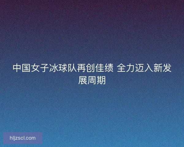 中国女子冰球队再创佳绩 全力迈入新发展周期 中国女子冰球队再创佳绩 全力迈入新发展周期