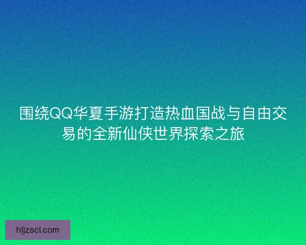 围绕QQ华夏手游打造热血国战与自由交易的全新仙侠世界探索之旅