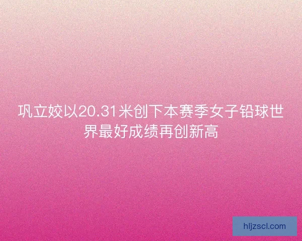 巩立姣以20.31米创下本赛季女子铅球世界最好成绩再创新高